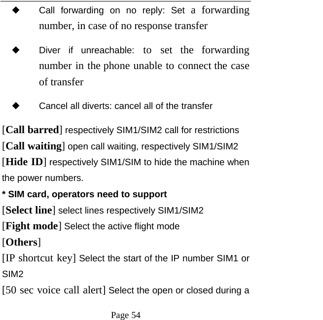   Page 54  ◆ Call forwarding on no reply: Set a forwarding number, in case of no response transfer ◆ Diver if unreachable: to set the forwarding number in the phone unable to connect the case of transfer ◆ Cancel all diverts: cancel all of the transfer [Call barred] respectively SIM1/SIM2 call for restrictions [Call waiting] open call waiting, respectively SIM1/SIM2 [Hide ID] respectively SIM1/SIM to hide the machine when the power numbers.   * SIM card, operators need to support [Select line] select lines respectively SIM1/SIM2 [Fight mode] Select the active flight mode [Others] [IP shortcut key] Select the start of the IP number SIM1 or SIM2 [50 sec voice call alert] Select the open or closed during a 