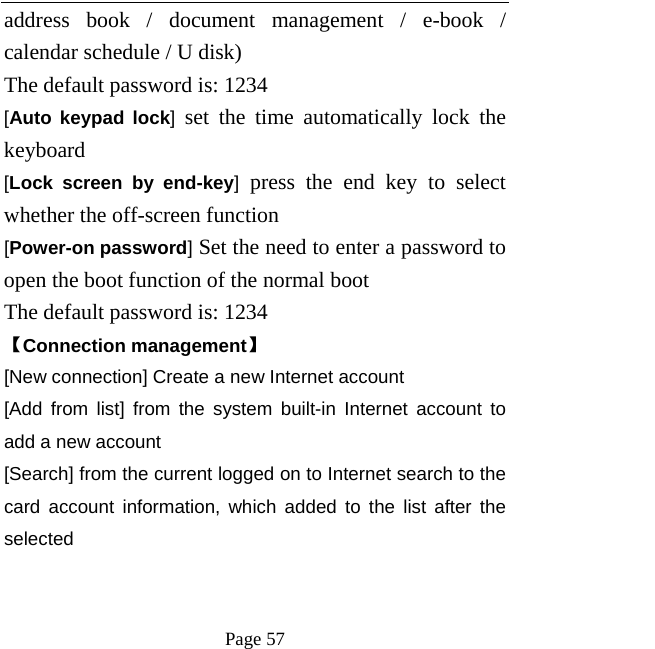   Page 57  address book / document management / e-book / calendar schedule / U disk)   The default password is: 1234   [Auto keypad lock] set the time automatically lock the keyboard   [Lock screen by end-key] press the end key to select whether the off-screen function   [Power-on password] Set the need to enter a password to open the boot function of the normal boot   The default password is: 1234   【Connection management】 [New connection] Create a new Internet account [Add from list] from the system built-in Internet account to add a new account [Search] from the current logged on to Internet search to the card account information, which added to the list after the selected   