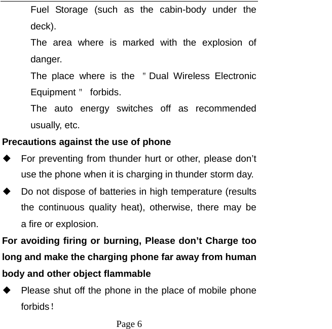   Page 6  Fuel Storage (such as the cabin-body under the deck). The area where is marked with the explosion of danger.  The place where is the ＂Dual Wireless Electronic Equipment＂ forbids. The auto energy switches off as recommended usually, etc. Precautions against the use of phone ◆ For preventing from thunder hurt or other, please don&rsquo;t use the phone when it is charging in thunder storm day. ◆ Do not dispose of batteries in high temperature (results the continuous quality heat), otherwise, there may be  a fire or explosion. For avoiding firing or burning, Please don&rsquo;t Charge too long and make the charging phone far away from human body and other object flammable ◆ Please shut off the phone in the place of mobile phone forbids！ 