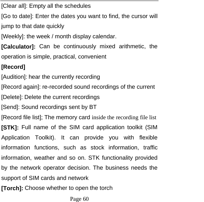   Page 60  [Clear all]: Empty all the schedules [Go to date]: Enter the dates you want to find, the cursor will jump to that date quickly [Weekly]: the week / month display calendar. [Calculator]: Can be continuously mixed arithmetic, the operation is simple, practical, convenient [Record]  [Audition]: hear the currently recording [Record again]: re-recorded sound recordings of the current [Delete]: Delete the current recordings [Send]: Sound recordings sent by BT [Record file list]; The memory card inside the recording file list [STK]: Full name of the SIM card application toolkit (SIM Application Toolkit). It can provide you with flexible information functions, such as stock information, traffic information, weather and so on. STK functionality provided by the network operator decision. The business needs the support of SIM cards and network [Torch]: Choose whether to open the torch 