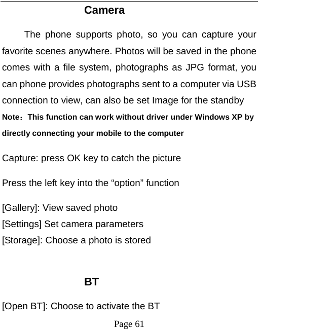   Page 61  Camera The phone supports photo, so you can capture your favorite scenes anywhere. Photos will be saved in the phone comes with a file system, photographs as JPG format, you can phone provides photographs sent to a computer via USB connection to view, can also be set Image for the standby Note：This function can work without driver under Windows XP by directly connecting your mobile to the computer Capture: press OK key to catch the picture Press the left key into the &ldquo;option&rdquo; function [Gallery]: View saved photo [Settings] Set camera parameters [Storage]: Choose a photo is stored  BT [Open BT]: Choose to activate the BT 