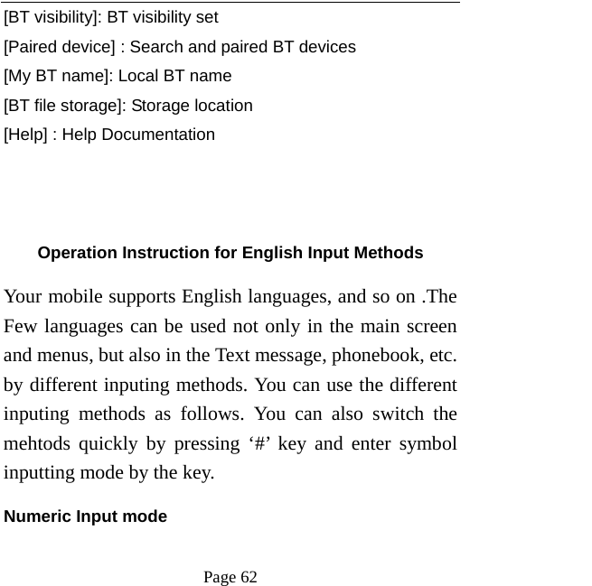   Page 62  [BT visibility]: BT visibility set [Paired device] : Search and paired BT devices [My BT name]: Local BT name [BT file storage]: Storage location [Help] : Help Documentation      Operation Instruction for English Input Methods Your mobile supports English languages, and so on .The Few languages can be used not only in the main screen and menus, but also in the Text message, phonebook, etc. by different inputing methods. You can use the different inputing methods as follows. You can also switch the mehtods quickly by pressing &lsquo;#&rsquo; key and enter symbol inputting mode by the key.   Numeric Input mode 