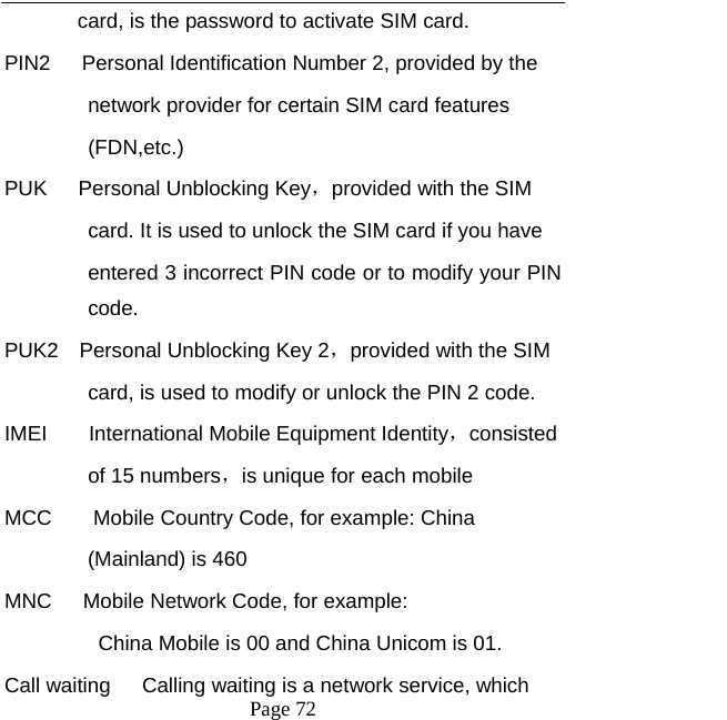   Page 72  card, is the password to activate SIM card.   PIN2      Personal Identification Number 2, provided by the   network provider for certain SIM card features   (FDN,etc.)  PUK   Personal Unblocking Key，provided with the SIM   card. It is used to unlock the SIM card if you have   entered 3 incorrect PIN code or to modify your PIN code. PUK2  Personal Unblocking Key 2，provided with the SIM card, is used to modify or unlock the PIN 2 code.   IMEI    International Mobile Equipment Identity，consisted  of 15 numbers，is unique for each mobile   MCC        Mobile Country Code, for example: China   (Mainland) is 460   MNC      Mobile Network Code, for example:   China Mobile is 00 and China Unicom is 01. Call waiting      Calling waiting is a network service, which   
