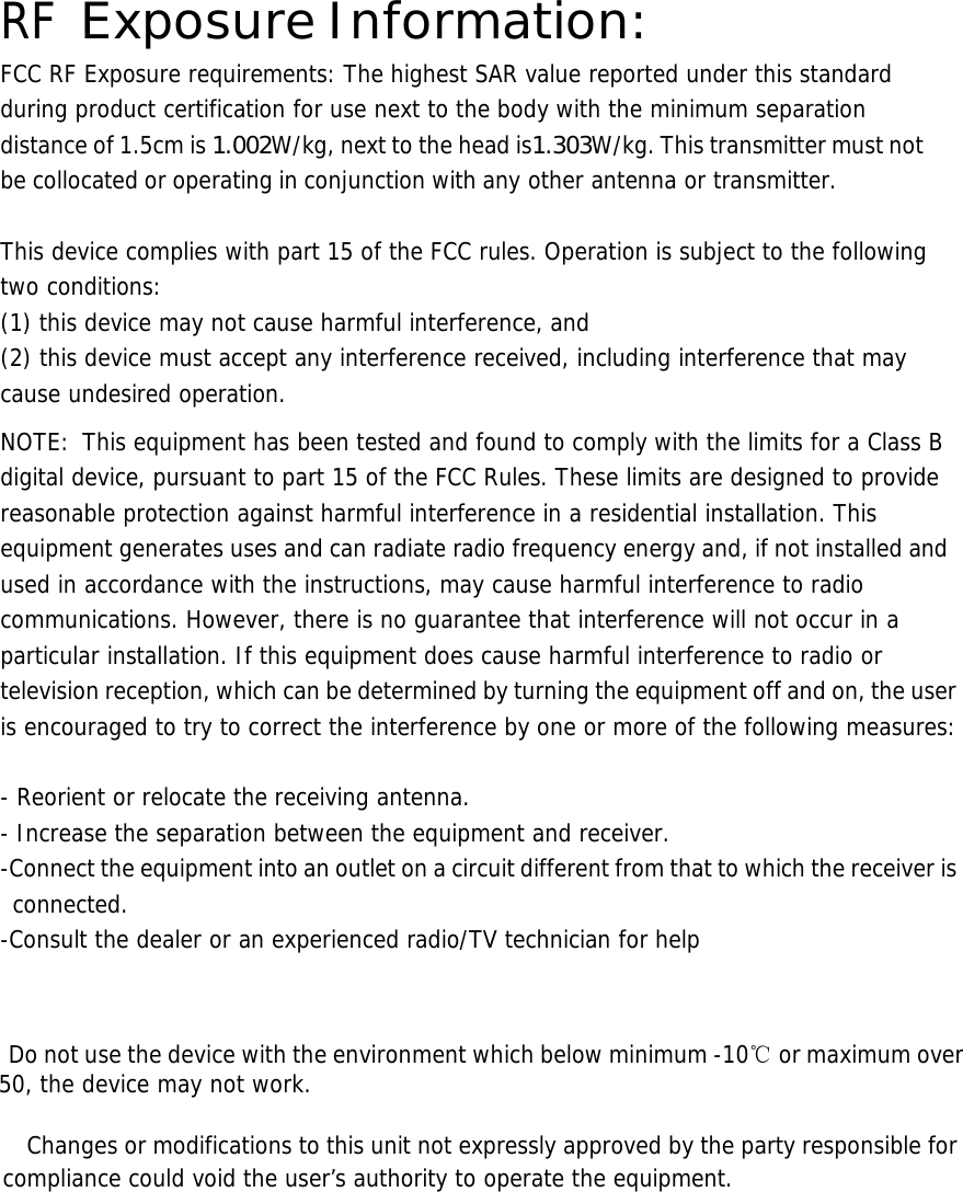  RF Exposure Information: FCC RF Exposure requirements: The highest SAR value reported under this standard during product certification for use next to the body with the minimum separation distance of 1.5cm is 1.002W/kg, next to the head is1.303W/kg. This transmitter must not be collocated or operating in conjunction with any other antenna or transmitter.   This device complies with part 15 of the FCC rules. Operation is subject to the following two conditions: (1) this device may not cause harmful interference, and (2) this device must accept any interference received, including interference that may cause undesired operation.  NOTE:  This equipment has been tested and found to comply with the limits for a Class B digital device, pursuant to part 15 of the FCC Rules. These limits are designed to provide reasonable protection against harmful interference in a residential installation. This equipment generates uses and can radiate radio frequency energy and, if not installed and used in accordance with the instructions, may cause harmful interference to radio communications. However, there is no guarantee that interference will not occur in a particular installation. If this equipment does cause harmful interference to radio or television reception, which can be determined by turning the equipment off and on, the user is encouraged to try to correct the interference by one or more of the following measures:   - Reorient or relocate the receiving antenna. - Increase the separation between the equipment and receiver. -Connect the equipment into an outlet on a circuit different from that to which the receiver is connected. -Consult the dealer or an experienced radio/TV technician for help       Do not use the device with the environment which below minimum -10℃ or maximum over 50, the device may not work.        Changes or modifications to this unit not expressly approved by the party responsible for compliance could void the user&rsquo;s authority to operate the equipment.       