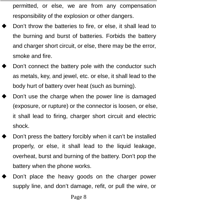   Page 8  permitted, or else, we are from any compensation responsibility of the explosion or other dangers. ◆ Don&rsquo;t throw the batteries to fire, or else, it shall lead to the burning and burst of batteries. Forbids the battery and charger short circuit, or else, there may be the error, smoke and fire. ◆ Don&rsquo;t connect the battery pole with the conductor such as metals, key, and jewel, etc. or else, it shall lead to the body hurt of battery over heat (such as burning). ◆ Don&rsquo;t use the charge when the power line is damaged (exposure, or rupture) or the connector is loosen, or else, it shall lead to firing, charger short circuit and electric shock. ◆ Don&rsquo;t press the battery forcibly when it can&rsquo;t be installed properly, or else, it shall lead to the liquid leakage, overheat, burst and burning of the battery. Don&rsquo;t pop the battery when the phone works. ◆ Don&rsquo;t place the heavy goods on the charger power supply line, and don&rsquo;t damage, refit, or pull the wire, or 