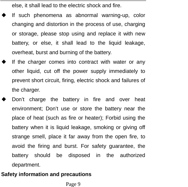   Page 9  else, it shall lead to the electric shock and fire. ◆ If such phenomena as abnormal warning-up, color changing and distortion in the process of use, charging or storage, please stop using and replace it with new battery, or else, it shall lead to the liquid leakage, overheat, burst and burning of the battery. ◆ If the charger comes into contract with water or any other liquid, cut off the power supply immediately to prevent short circuit, firing, electric shock and failures of the charger. ◆ Don&rsquo;t charge the battery in fire and over heat environment; Don&rsquo;t use or store the battery near the place of heat (such as fire or heater); Forbid using the battery when it is liquid leakage, smoking or giving off strange smell, place it far away from the open fire, to avoid the firing and burst. For safety guarantee, the battery should be disposed in the authorized department. Safety information and precautions 