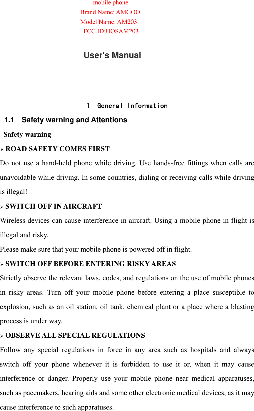 mobile phone Brand Name: AMGOO Model Name: AM203FCC ID:UOSAM203                  User's Manual   1 General Information 1.1 Safety warning and Attentions  Safety warning &frac34; ROAD SAFETY COMES FIRST Do not use a hand-held phone while driving. Use hands-free fittings when calls are unavoidable while driving. In some countries, dialing or receiving calls while driving is illegal! &frac34; SWITCH OFF IN AIRCRAFT Wireless devices can cause interference in aircraft. Using a mobile phone in flight is illegal and risky.     Please make sure that your mobile phone is powered off in flight. &frac34; SWITCH OFF BEFORE ENTERING RISKY AREAS Strictly observe the relevant laws, codes, and regulations on the use of mobile phones in  risky  areas.  Turn  off  your  mobile  phone  before  entering  a  place  susceptible  to explosion, such as an oil station, oil tank, chemical plant or a place where a blasting process is under way. &frac34; OBSERVE ALL SPECIAL REGULATIONS Follow  any  special  regulations  in  force  in  any  area  such  as  hospitals  and  always switch  off  your  phone  whenever  it  is  forbidden  to  use  it  or,  when  it  may  cause interference  or  danger.  Properly  use  your  mobile  phone  near  medical  apparatuses, such as pacemakers, hearing aids and some other electronic medical devices, as it may cause interference to such apparatuses.  