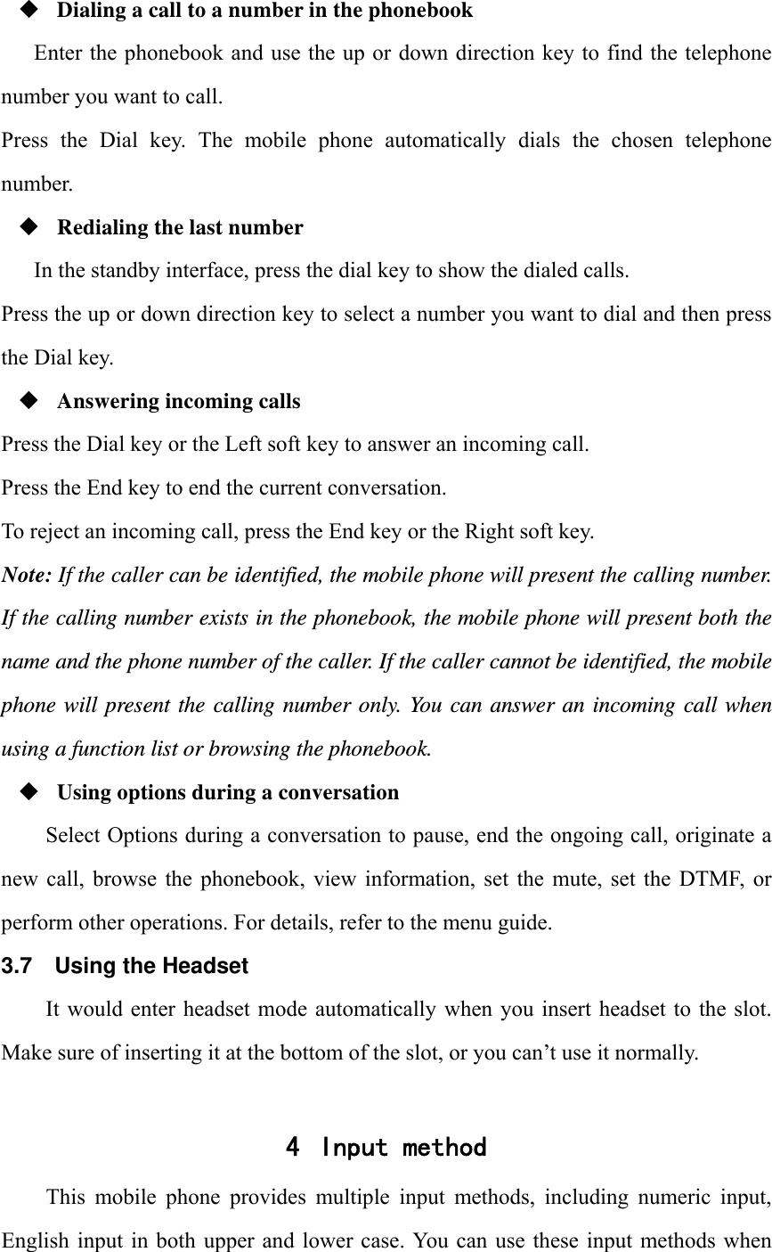  Dialing a call to a number in the phonebook Enter the phonebook and use the up or down direction key to find the telephone number you want to call. Press  the  Dial  key.  The  mobile  phone  automatically  dials  the  chosen  telephone number.  Redialing the last number In the standby interface, press the dial key to show the dialed calls. Press the up or down direction key to select a number you want to dial and then press the Dial key.  Answering incoming calls Press the Dial key or the Left soft key to answer an incoming call. Press the End key to end the current conversation. To reject an incoming call, press the End key or the Right soft key. Note: If the caller can be identified, the mobile phone will present the calling number. If the calling number exists in the phonebook, the mobile phone will present both the name and the phone number of the caller. If the caller cannot be identified, the mobile phone will present the calling number only. You can answer an incoming call when using a function list or browsing the phonebook.  Using options during a conversation Select Options during a conversation to pause, end the ongoing call, originate a new  call,  browse the  phonebook,  view information,  set  the  mute,  set  the  DTMF, or perform other operations. For details, refer to the menu guide. 3.7  Using the Headset It would  enter headset  mode automatically  when  you insert  headset to  the slot. Make sure of inserting it at the bottom of the slot, or you can&rsquo;t use it normally.  4 Input method This  mobile  phone  provides  multiple  input  methods,  including  numeric  input, English input  in  both upper and lower  case. You can  use these input  methods when 