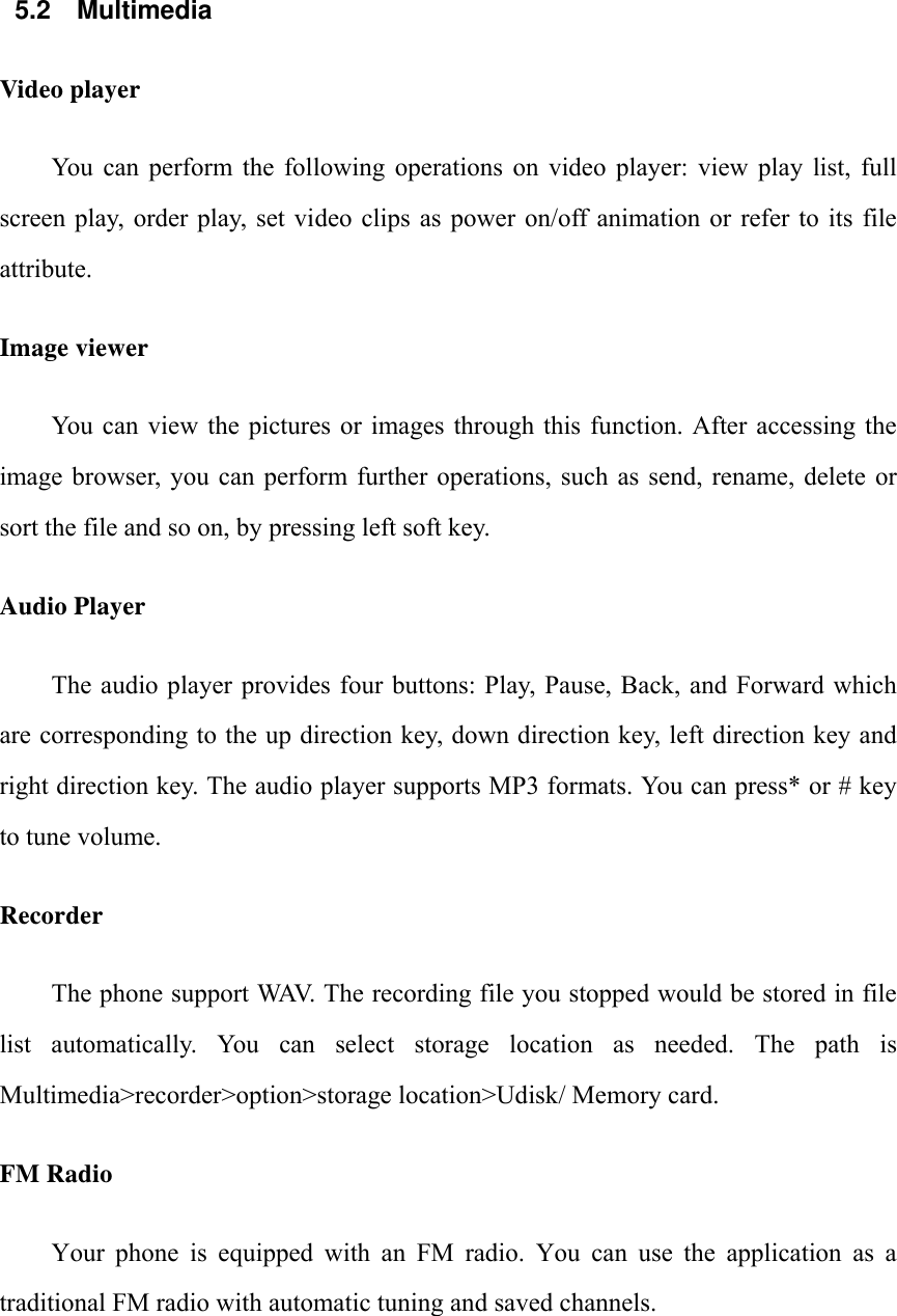  5.2 Multimedia Video player You  can  perform  the  following  operations  on  video  player:  view  play  list,  full screen play, order play, set video  clips  as  power  on/off animation  or  refer  to  its  file attribute. Image viewer You  can  view  the  pictures  or  images through  this  function.  After  accessing  the image browser, you can  perform further  operations,  such  as  send,  rename,  delete  or sort the file and so on, by pressing left soft key. Audio Player The audio player provides  four buttons:  Play, Pause,  Back, and  Forward which are corresponding to the up direction key, down direction key, left direction key and right direction key. The audio player supports MP3 formats. You can press* or # key to tune volume. Recorder The phone support WAV. The recording file you stopped would be stored in file list  automatically.  You  can  select  storage  location  as  needed.  The  path  is Multimedia>recorder>option>storage location>Udisk/ Memory card. FM Radio Your  phone  is  equipped  with  an  FM  radio.  You  can  use  the  application  as  a traditional FM radio with automatic tuning and saved channels.     