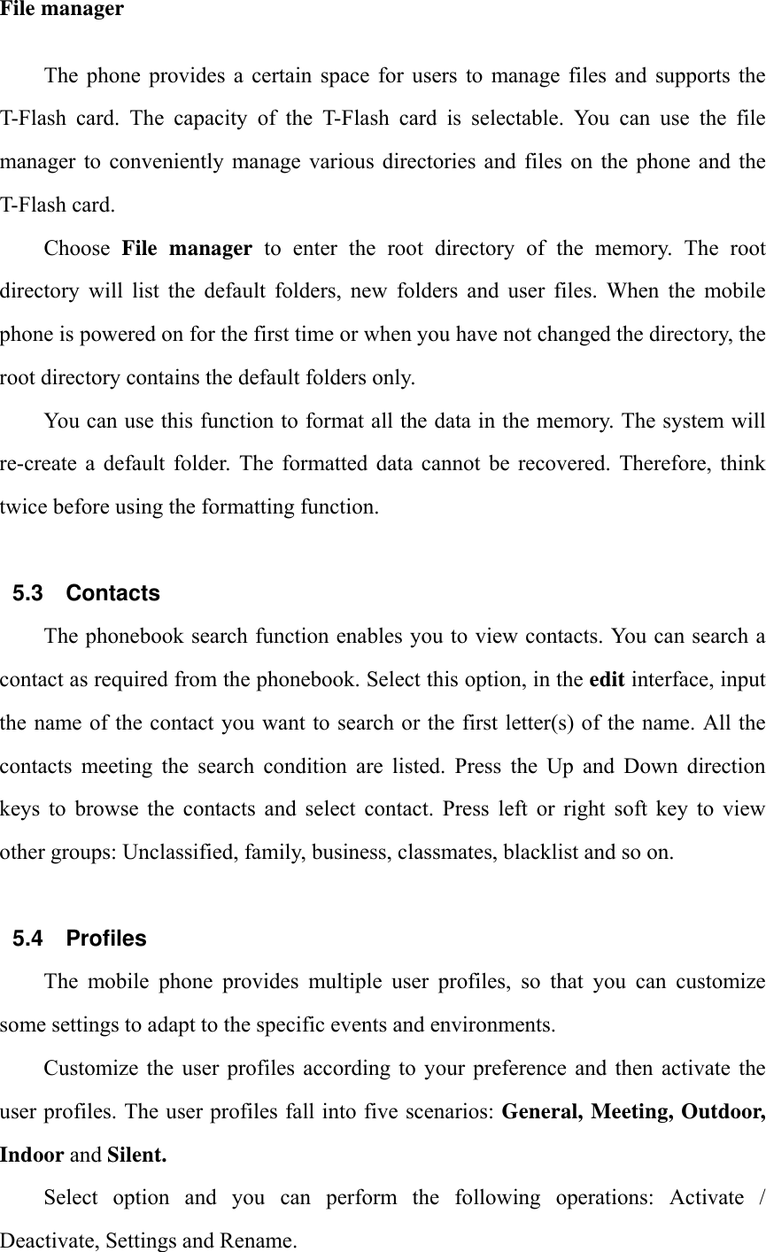 File manager The  phone  provides  a  certain  space  for  users to  manage  files  and  supports  the T-Flash  card.  The  capacity  of  the  T-Flash  card  is  selectable.  You  can  use  the  file manager  to  conveniently  manage  various  directories  and files  on  the  phone  and  the T-Flash card. Choose  File manager to enter the root directory of the memory. The root directory will list the default folders, new folders and user files. When the mobile phone is powered on for the first time or when you have not changed the directory, the root directory contains the default folders only. You can use this function to format all the data in the memory. The system will re-create a default folder. The formatted data cannot be recovered. Therefore, think twice before using the formatting function.  5.3 Contacts The phonebook search function enables you to view contacts. You can search a contact as required from the phonebook. Select this option, in the edit interface, input the name of the contact you want to search or the first letter(s) of the name. All the contacts meeting the search condition are listed. Press the Up and Down direction keys to browse the contacts and select contact. Press left or right soft key to view other groups: Unclassified, family, business, classmates, blacklist and so on.  5.4 Profiles The mobile phone provides multiple user profiles, so that you can customize some settings to adapt to the specific events and environments. Customize the user profiles according to your preference and then activate the user profiles. The user profiles fall into five scenarios: General, Meeting, Outdoor, Indoor and Silent. Select  option  and  you  can  perform  the  following  operations:  Activate  / Deactivate, Settings and Rename. 
