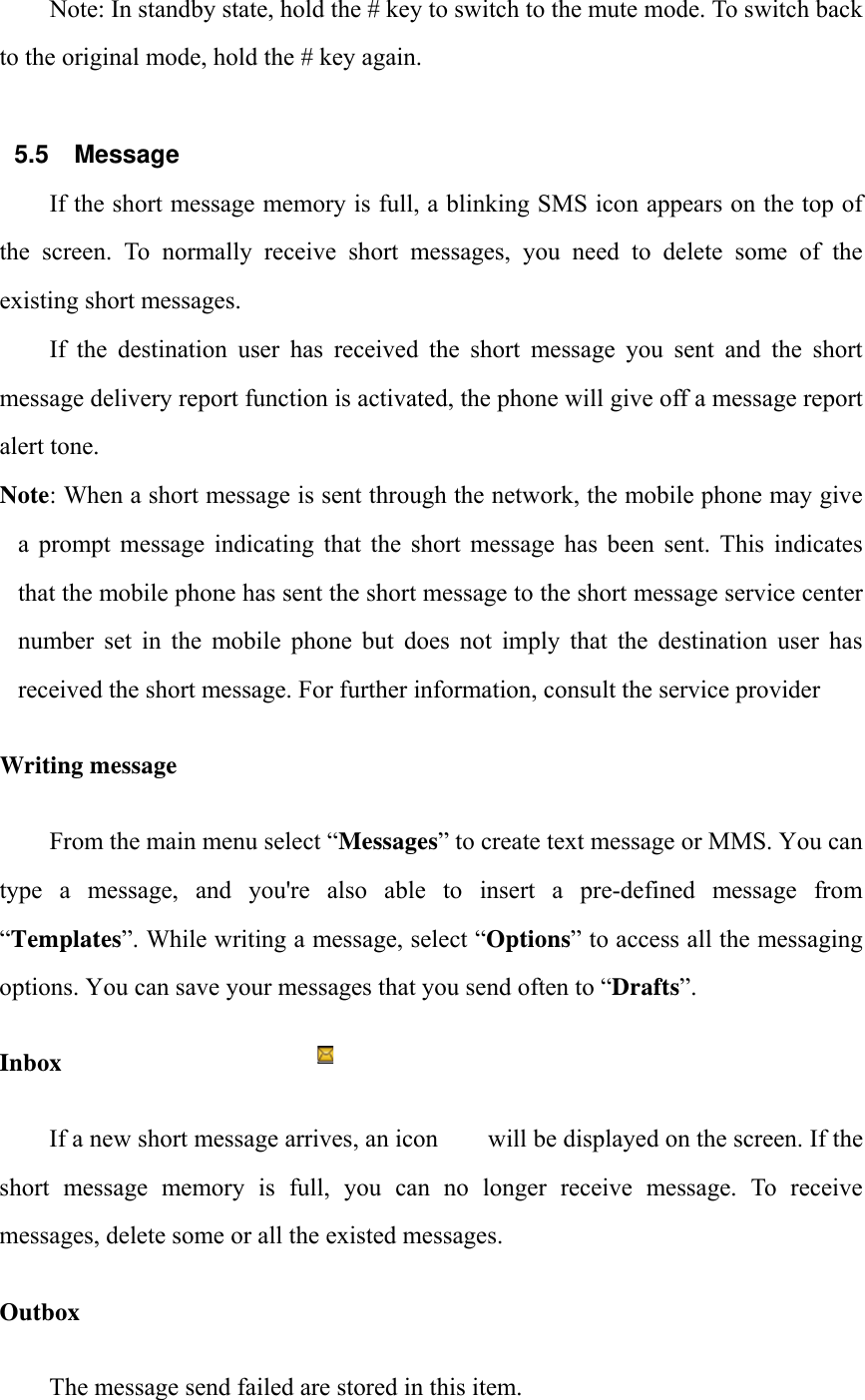 Note: In standby state, hold the # key to switch to the mute mode. To switch back to the original mode, hold the # key again.  5.5 Message If the short message memory is full, a blinking SMS icon appears on the top of the screen. To normally receive short messages, you need to delete some of the existing short messages. If the destination user has received the short message you sent and the short message delivery report function is activated, the phone will give off a message report alert tone. Note: When a short message is sent through the network, the mobile phone may give a prompt message indicating that the short message has been sent. This indicates that the mobile phone has sent the short message to the short message service center number set in the mobile phone but does not imply that the destination user has received the short message. For further information, consult the service provider Writing message From the main menu select &ldquo;Messages&rdquo; to create text message or MMS. You can type  a  message,  and  you're  also  able  to  insert  a  pre-defined  message  from &ldquo;Templates&rdquo;. While writing a message, select &ldquo;Options&rdquo; to access all the messaging options. You can save your messages that you send often to &ldquo;Drafts&rdquo;. Inbox If a new short message arrives, an icon        will be displayed on the screen. If the short  message  memory  is  full,  you  can  no  longer  receive  message.  To  receive messages, delete some or all the existed messages.   Outbox The message send failed are stored in this item.   