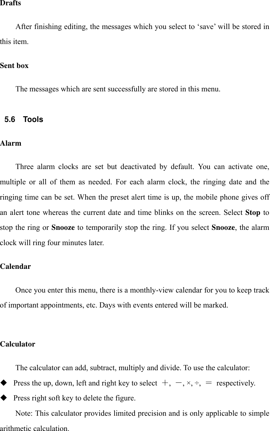 Drafts After finishing editing, the messages which you select to &lsquo;save&rsquo; will be stored in this item. Sent box The messages which are sent successfully are stored in this menu.  5.6 Tools Alarm Three  alarm  clocks  are  set  but  deactivated  by  default.  You  can  activate  one, multiple  or  all  of  them  as  needed.  For  each  alarm  clock,  the  ringing  date  and  the ringing time can be set. When the preset alert time is up, the mobile phone gives off an alert  tone whereas  the  current date and time  blinks on the  screen.  Select Stop  to stop the ring or Snooze to temporarily stop the ring. If you select Snooze, the alarm clock will ring four minutes later. Calendar Once you enter this menu, there is a monthly-view calendar for you to keep track of important appointments, etc. Days with events entered will be marked.  Calculator The calculator can add, subtract, multiply and divide. To use the calculator:    Press the up, down, left and right key to select  ,  , &times;, &divide;,  ＝  respectively.  Press right soft key to delete the figure. Note: This calculator provides limited precision and is only applicable to simple arithmetic calculation. 