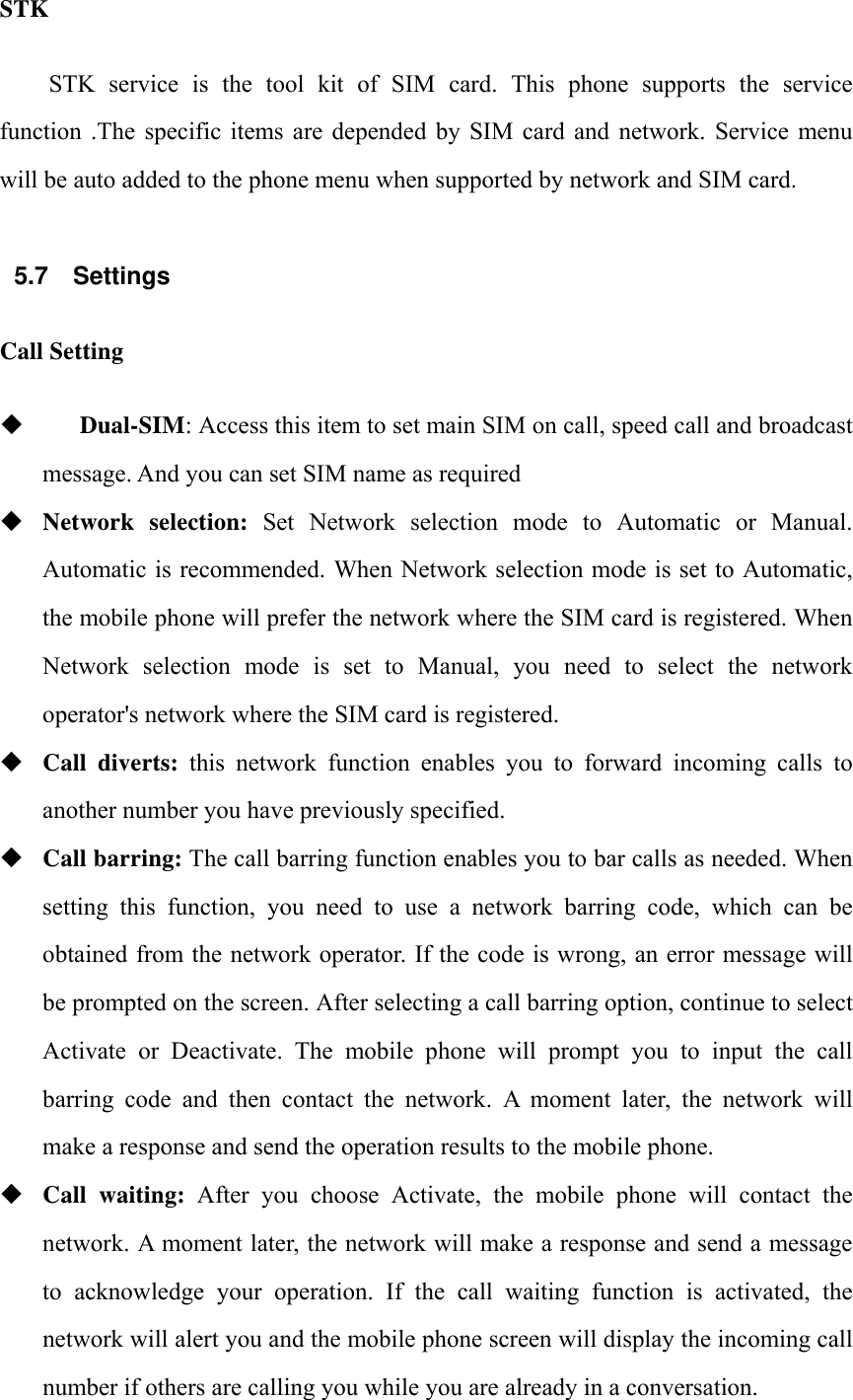 STK STK  service  is  the  tool  kit  of  SIM  card.  This  phone  supports  the  service function  .The  specific items  are  depended  by  SIM  card  and  network.  Service  menu will be auto added to the phone menu when supported by network and SIM card.  5.7 Settings Call Setting     Dual-SIM: Access this item to set main SIM on call, speed call and broadcast message. And you can set SIM name as required  Network selection: Set Network selection mode to Automatic or Manual. Automatic is recommended. When Network selection mode is set to Automatic, the mobile phone will prefer the network where the SIM card is registered. When Network selection mode is set to Manual, you need to select the network operator's network where the SIM card is registered.  Call diverts: this network function enables you to forward incoming calls to another number you have previously specified.  Call barring: The call barring function enables you to bar calls as needed. When setting  this  function,  you  need  to  use  a  network  barring  code,  which  can  be obtained from the network operator. If the code is wrong, an error message will be prompted on the screen. After selecting a call barring option, continue to select Activate  or  Deactivate.  The  mobile  phone  will  prompt  you  to  input  the  call barring  code  and  then  contact  the  network.  A  moment  later,  the  network  will make a response and send the operation results to the mobile phone.  Call waiting: After you choose Activate, the mobile phone will contact the network. A moment later, the network will make a response and send a message to acknowledge your operation. If the call waiting function is activated, the network will alert you and the mobile phone screen will display the incoming call number if others are calling you while you are already in a conversation. 