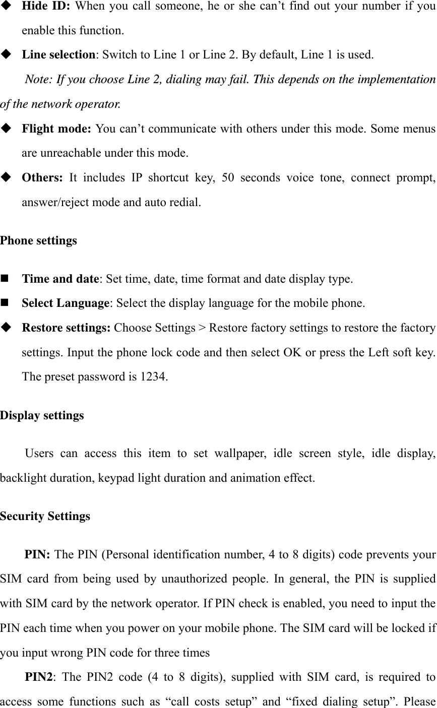  Hide ID: When you call someone, he or she can&rsquo;t find out your number if you enable this function.  Line selection: Switch to Line 1 or Line 2. By default, Line 1 is used. Note: If you choose Line 2, dialing may fail. This depends on the implementation of the network operator.  Flight mode: You can&rsquo;t communicate with others under this mode. Some menus are unreachable under this mode.  Others:  It  includes  IP  shortcut  key,  50  seconds  voice  tone,  connect  prompt, answer/reject mode and auto redial. Phone settings  Time and date: Set time, date, time format and date display type.  Select Language: Select the display language for the mobile phone.  Restore settings: Choose Settings > Restore factory settings to restore the factory settings. Input the phone lock code and then select OK or press the Left soft key. The preset password is 1234. Display settings Users  can  access  this  item  to  set  wallpaper,  idle  screen  style,  idle  display, backlight duration, keypad light duration and animation effect. Security Settings PIN: The PIN (Personal identification number, 4 to 8 digits) code prevents your SIM  card  from  being  used  by  unauthorized  people.  In  general,  the  PIN  is  supplied with SIM card by the network operator. If PIN check is enabled, you need to input the PIN each time when you power on your mobile phone. The SIM card will be locked if you input wrong PIN code for three times     PIN2:  The  PIN2  code  (4  to  8  digits),  supplied  with  SIM  card,  is  required  to access  some  functions  such  as  &ldquo;call  costs  setup&rdquo;  and  &ldquo;fixed  dialing  setup&rdquo;.  Please 