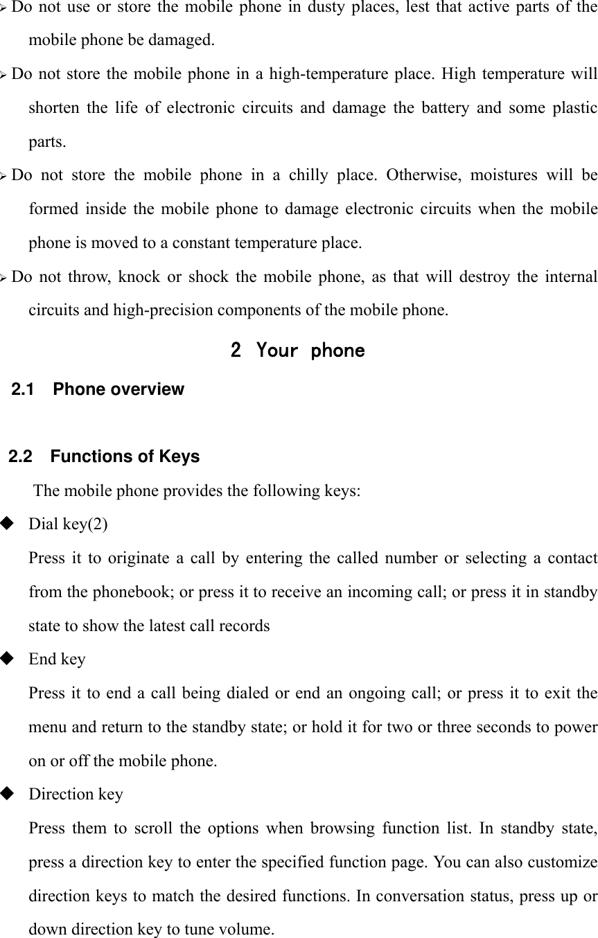 &frac34; Do not  use  or  store  the  mobile phone  in  dusty places,  lest  that  active  parts  of  the mobile phone be damaged. &frac34; Do not store the mobile phone in  a high-temperature place.  High temperature  will shorten  the  life  of  electronic  circuits  and  damage  the  battery  and  some  plastic parts. &frac34; Do  not  store  the  mobile  phone  in  a  chilly  place.  Otherwise,  moistures  will  be formed  inside  the  mobile  phone  to  damage  electronic  circuits  when  the  mobile phone is moved to a constant temperature place. &frac34; Do  not  throw,  knock  or  shock  the  mobile  phone,  as  that  will  destroy  the  internal circuits and high-precision components of the mobile phone. 2 Your phone 2.1 Phone overview  2.2  Functions of Keys The mobile phone provides the following keys:  Dial key(2) Press  it  to  originate a  call by  entering the  called  number  or  selecting  a  contact from the phonebook; or press it to receive an incoming call; or press it in standby state to show the latest call records  End key Press it to end a call being dialed or end an ongoing  call; or press it to exit the menu and return to the standby state; or hold it for two or three seconds to power on or off the mobile phone.  Direction key Press  them  to  scroll  the  options  when  browsing  function  list.  In  standby  state, press a direction key to enter the specified function page. You can also customize direction keys to match the desired functions. In conversation status, press up or down direction key to tune volume.  