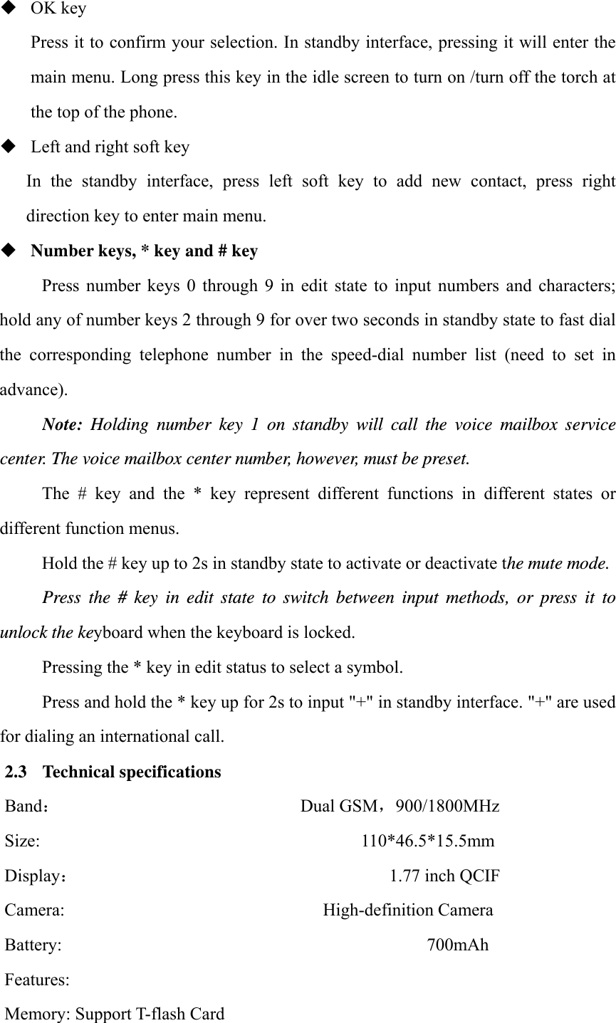  OK key Press it to confirm your selection. In standby interface, pressing it will enter the main menu. Long press this key in the idle screen to turn on /turn off the torch at the top of the phone.  Left and right soft key In  the  standby  interface,  press  left  soft  key  to  add  new  contact,  press  right direction key to enter main menu.  Number keys, * key and # key Press  number  keys  0  through  9  in  edit  state  to  input  numbers  and  characters; hold any of number keys 2 through 9 for over two seconds in standby state to fast dial the  corresponding  telephone  number  in  the  speed-dial  number  list  (need  to  set  in advance). Note: Holding number key 1 on standby will call the voice mailbox service center. The voice mailbox center number, however, must be preset. The  #  key  and  the  *  key  represent  different  functions  in  different  states  or different function menus. Hold the # key up to 2s in standby state to activate or deactivate the mute mode. Press the # key in edit state to switch between input methods, or press it to unlock the keyboard when the keyboard is locked. Pressing the * key in edit status to select a symbol. Press and hold the * key up for 2s to input "+" in standby interface. "+" are used for dialing an international call. 2.3 Technical specifications Band：                           Dual GSM900/1800MHz   Size:                                    110*46.5*15.5mm  Display：                                   1.77 inch QCIF  Camera:                             High-definition Camera  Battery:                                         700mAh  Features:   Memory: Support T-flash Card 