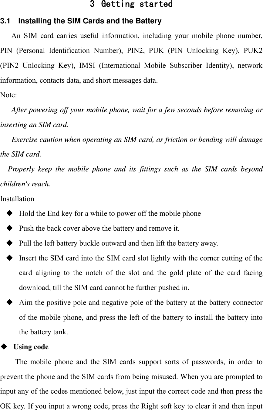  3 Getting started 3.1  Installing the SIM Cards and the Battery An  SIM  card  carries  useful  information,  including  your  mobile  phone  number, PIN  (Personal  Identification  Number),  PIN2,  PUK  (PIN  Unlocking  Key),  PUK2 (PIN2  Unlocking  Key),  IMSI  (International  Mobile  Subscriber  Identity),  network information, contacts data, and short messages data. Note: After powering off your mobile phone, wait for a few seconds before removing or inserting an SIM card. Exercise caution when operating an SIM card, as friction or bending will damage the SIM card. Properly keep the mobile phone and its fittings such as the SIM cards beyond children's reach. Installation  Hold the End key for a while to power off the mobile phone  Push the back cover above the battery and remove it.  Pull the left battery buckle outward and then lift the battery away.  Insert the SIM card into the SIM card slot lightly with the corner cutting of the card  aligning  to  the  notch  of  the  slot  and  the  gold  plate  of  the  card  facing download, till the SIM card cannot be further pushed in.  Aim the positive pole and negative pole of the battery at the battery connector of the mobile phone, and press the left of the battery to install the battery into the battery tank.  Using code The  mobile  phone  and  the  SIM  cards  support  sorts  of  passwords,  in  order  to prevent the phone and the SIM cards from being misused. When you are prompted to input any of the codes mentioned below, just input the correct code and then press the OK key. If you input a wrong code, press the Right soft key to clear it and then input 