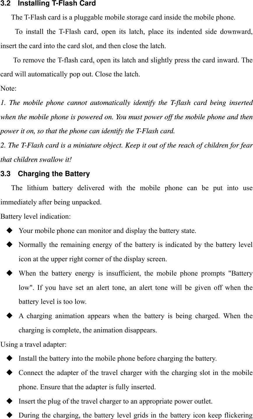 3.2 Installing T-Flash Card The T-Flash card is a pluggable mobile storage card inside the mobile phone. To install the T-Flash card, open its latch, place its indented side downward, insert the card into the card slot, and then close the latch. To remove the T-flash card, open its latch and slightly press the card inward. The card will automatically pop out. Close the latch. Note: 1. The mobile phone cannot automatically identify the T-flash card being inserted when the mobile phone is powered on. You must power off the mobile phone and then power it on, so that the phone can identify the T-Flash card. 2. The T-Flash card is a miniature object. Keep it out of the reach of children for fear that children swallow it! 3.3  Charging the Battery The  lithium  battery  delivered  with  the  mobile  phone  can  be  put  into  use immediately after being unpacked.   Battery level indication:  Your mobile phone can monitor and display the battery state.  Normally the remaining energy of the  battery is indicated by the battery level icon at the upper right corner of the display screen.  When  the  battery  energy  is  insufficient,  the  mobile  phone  prompts  "Battery low".  If  you  have  set  an  alert  tone,  an  alert  tone  will  be  given  off  when  the battery level is too low.  A  charging  animation  appears  when  the  battery  is  being  charged.  When  the charging is complete, the animation disappears. Using a travel adapter:  Install the battery into the mobile phone before charging the battery.  Connect the  adapter  of the  travel  charger with  the  charging slot in  the mobile phone. Ensure that the adapter is fully inserted.  Insert the plug of the travel charger to an appropriate power outlet.  During the charging, the battery level grids in the battery icon keep flickering 