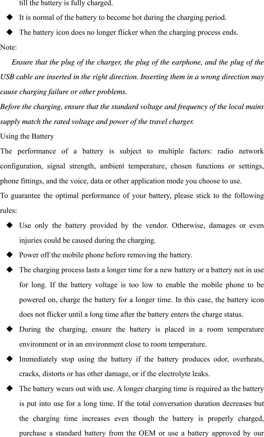 till the battery is fully charged.  It is normal of the battery to become hot during the charging period.  The battery icon does no longer flicker when the charging process ends. Note: Ensure that the plug of the charger, the plug of the earphone, and the plug of the USB cable are inserted in the right direction. Inserting them in a wrong direction may cause charging failure or other problems. Before the charging, ensure that the standard voltage and frequency of the local mains supply match the rated voltage and power of the travel charger. Using the Battery The  performance  of  a  battery  is  subject  to  multiple  factors:  radio  network configuration,  signal  strength,  ambient  temperature,  chosen  functions  or  settings, phone fittings, and the voice, data or other application mode you choose to use. To  guarantee  the  optimal performance  of your  battery,  please  stick  to  the  following rules:  Use  only  the  battery  provided  by  the  vendor.  Otherwise,  damages  or  even injuries could be caused during the charging.  Power off the mobile phone before removing the battery.  The charging process lasts a longer time for a new battery or a battery not in use for  long.  If  the  battery  voltage  is  too  low  to  enable  the  mobile  phone  to  be powered on, charge the battery for a longer time. In this case, the battery icon does not flicker until a long time after the battery enters the charge status.  During  the  charging,  ensure  the  battery  is  placed  in  a  room  temperature environment or in an environment close to room temperature.  Immediately  stop  using  the  battery  if  the  battery  produces  odor,  overheats, cracks, distorts or has other damage, or if the electrolyte leaks.  The battery wears out with use. A longer charging time is required as the battery is put into use for a long time. If the total conversation duration decreases but the  charging  time  increases  even  though  the  battery  is  properly  charged, purchase  a  standard  battery  from  the  OEM  or  use  a  battery  approved  by  our 