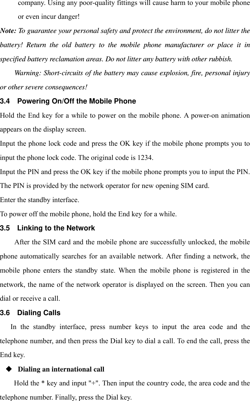 company. Using any poor-quality fittings will cause harm to your mobile phone or even incur danger! Note: To guarantee your personal safety and protect the environment, do not litter the battery! Return the old battery to the mobile phone manufacturer or place it in specified battery reclamation areas. Do not litter any battery with other rubbish. Warning: Short-circuits of the battery may cause explosion, fire, personal injury or other severe consequences! 3.4  Powering On/Off the Mobile Phone Hold the End key for a while to power on the mobile phone. A power-on animation appears on the display screen. Input the phone lock code and press the OK key if the mobile phone prompts you to input the phone lock code. The original code is 1234. Input the PIN and press the OK key if the mobile phone prompts you to input the PIN. The PIN is provided by the network operator for new opening SIM card. Enter the standby interface. To power off the mobile phone, hold the End key for a while. 3.5  Linking to the Network After the SIM card and the mobile phone are successfully unlocked, the mobile phone automatically searches for  an available network.  After finding a  network,  the mobile  phone  enters  the  standby  state.  When  the  mobile  phone  is  registered  in  the network, the name of the network operator is displayed on the screen. Then you can dial or receive a call. 3.6 Dialing Calls In the standby interface, press number keys to input the area code and the telephone number, and then press the Dial key to dial a call. To end the call, press the End key.  Dialing an international call Hold the * key and input "+". Then input the country code, the area code and the telephone number. Finally, press the Dial key.  