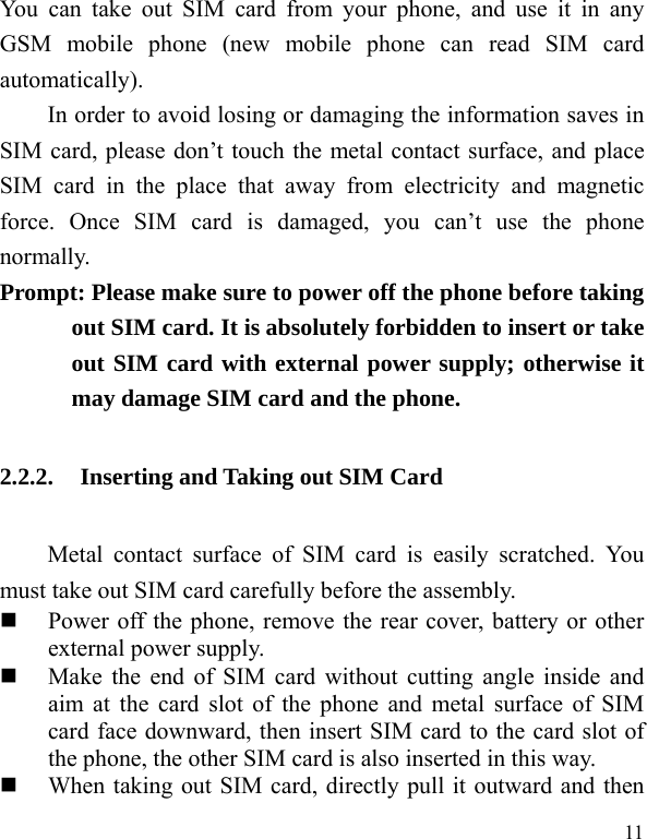  11 You can take out SIM card from your phone, and use it in any GSM mobile phone (new mobile phone can read SIM card automatically).  In order to avoid losing or damaging the information saves in SIM card, please don&rsquo;t touch the metal contact surface, and place SIM card in the place that away from electricity and magnetic force. Once SIM card is damaged, you can&rsquo;t use the phone normally.   Prompt: Please make sure to power off the phone before taking out SIM card. It is absolutely forbidden to insert or take out SIM card with external power supply; otherwise it may damage SIM card and the phone.   2.2.2. Inserting and Taking out SIM Card Metal contact surface of SIM card is easily scratched. You must take out SIM card carefully before the assembly.    Power off the phone, remove the rear cover, battery or other external power supply.    Make the end of SIM card without cutting angle inside and aim at the card slot of the phone and metal surface of SIM card face downward, then insert SIM card to the card slot of the phone, the other SIM card is also inserted in this way.    When taking out SIM card, directly pull it outward and then 
