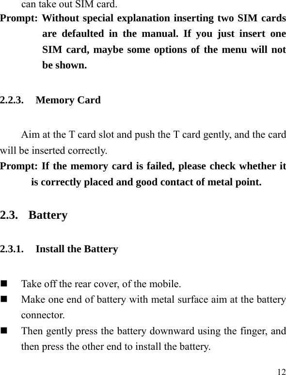  12 can take out SIM card.   Prompt: Without special explanation inserting two SIM cards are defaulted in the manual. If you just insert one SIM card, maybe some options of the menu will not be shown.   2.2.3. Memory Card Aim at the T card slot and push the T card gently, and the card will be inserted correctly.     Prompt: If the memory card is failed, please check whether it is correctly placed and good contact of metal point.   2.3. Battery 2.3.1. Install the Battery  Take off the rear cover, of the mobile.    Make one end of battery with metal surface aim at the battery connector.   Then gently press the battery downward using the finger, and then press the other end to install the battery.   