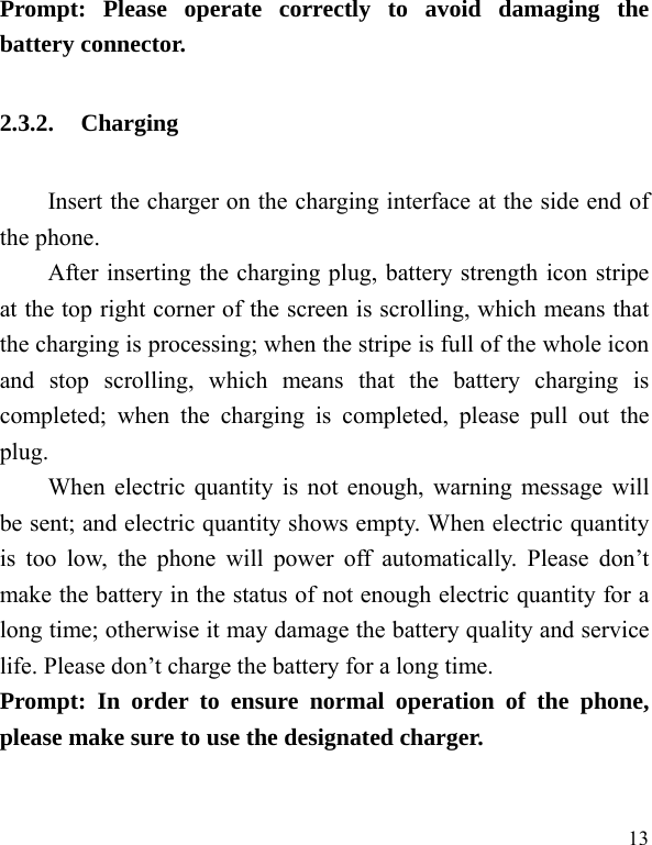 13 Prompt: Please operate correctly to avoid damaging the battery connector.   2.3.2. Charging Insert the charger on the charging interface at the side end of the phone.   After inserting the charging plug, battery strength icon stripe at the top right corner of the screen is scrolling, which means that the charging is processing; when the stripe is full of the whole icon and stop scrolling, which means that the battery charging is completed; when the charging is completed, please pull out the plug.    When electric quantity is not enough, warning message will be sent; and electric quantity shows empty. When electric quantity is too low, the phone will power off automatically. Please don&rsquo;t make the battery in the status of not enough electric quantity for a long time; otherwise it may damage the battery quality and service life. Please don&rsquo;t charge the battery for a long time.   Prompt: In order to ensure normal operation of the phone, please make sure to use the designated charger.  