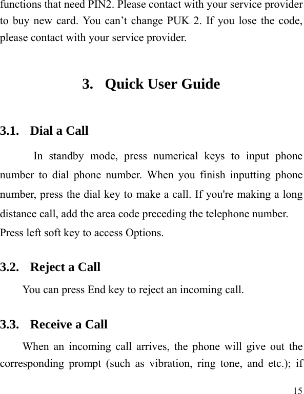  15 functions that need PIN2. Please contact with your service provider to buy new card. You can&rsquo;t change PUK 2. If you lose the code, please contact with your service provider. 3. Quick User Guide   3.1. Dial a Call In standby mode, press numerical keys to input phone number to dial phone number. When you finish inputting phone number, press the dial key to make a call. If you're making a long distance call, add the area code preceding the telephone number. Press left soft key to access Options. 3.2. Reject a Call You can press End key to reject an incoming call.   3.3. Receive a Call When an incoming call arrives, the phone will give out the corresponding prompt (such as vibration, ring tone, and etc.); if 