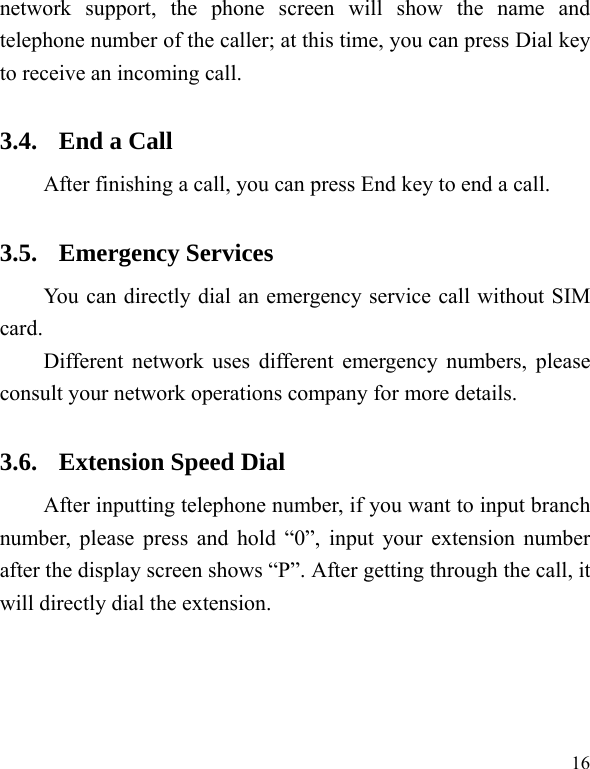  16 network support, the phone screen will show the name and telephone number of the caller; at this time, you can press Dial key to receive an incoming call.   3.4. End a Call After finishing a call, you can press End key to end a call.     3.5. Emergency Services You can directly dial an emergency service call without SIM card.  Different network uses different emergency numbers, please consult your network operations company for more details.     3.6. Extension Speed Dial   After inputting telephone number, if you want to input branch number, please press and hold &ldquo;0&rdquo;, input your extension number after the display screen shows &ldquo;P&rdquo;. After getting through the call, it will directly dial the extension.   