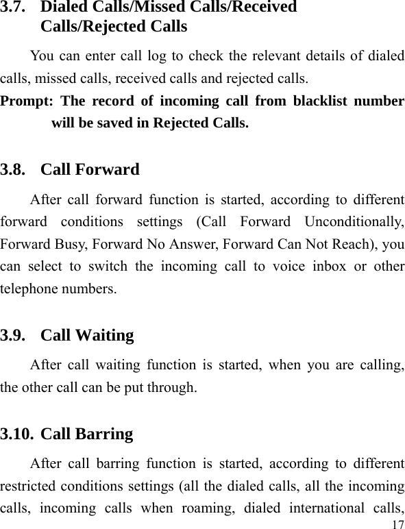  17 3.7. Dialed Calls/Missed Calls/Received Calls/Rejected Calls You can enter call log to check the relevant details of dialed calls, missed calls, received calls and rejected calls.   Prompt: The record of incoming call from blacklist number will be saved in Rejected Calls.   3.8. Call Forward After call forward function is started, according to different forward conditions settings (Call Forward Unconditionally, Forward Busy, Forward No Answer, Forward Can Not Reach), you can select to switch the incoming call to voice inbox or other telephone numbers.   3.9. Call Waiting After call waiting function is started, when you are calling, the other call can be put through.   3.10. Call Barring After call barring function is started, according to different restricted conditions settings (all the dialed calls, all the incoming calls, incoming calls when roaming, dialed international calls, 