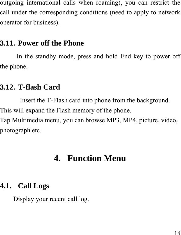  18 outgoing international calls when roaming), you can restrict the call under the corresponding conditions (need to apply to network operator for business).   3.11. Power off the Phone In the standby mode, press and hold End key to power off the phone.   3.12. T-flash Card Insert the T-Flash card into phone from the background. This will expand the Flash memory of the phone. Tap Multimedia menu, you can browse MP3, MP4, picture, video, photograph etc. 4. Function Menu 4.1. Call Logs Display your recent call log. 