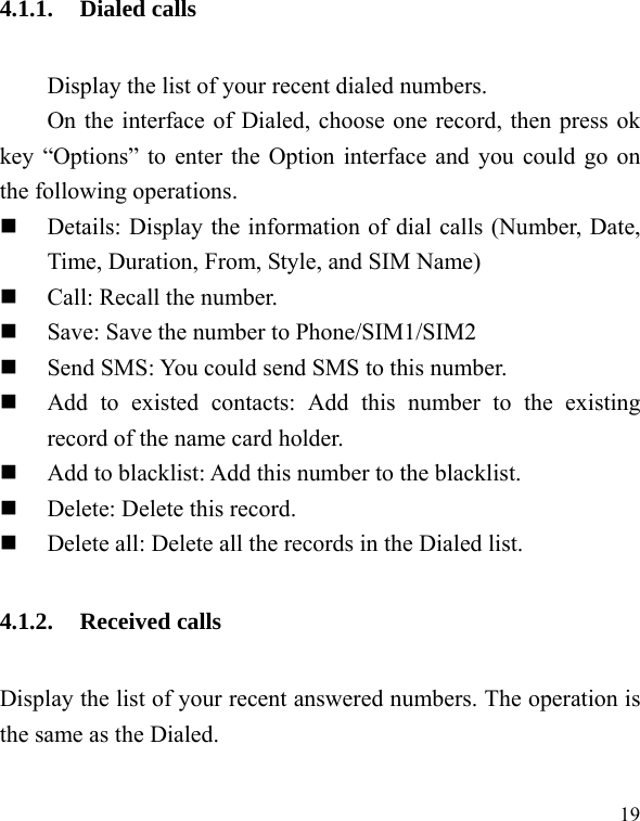  19 4.1.1. Dialed calls Display the list of your recent dialed numbers. On the interface of Dialed, choose one record, then press ok key &ldquo;Options&rdquo; to enter the Option interface and you could go on the following operations.  Details: Display the information of dial calls (Number, Date, Time, Duration, From, Style, and SIM Name)  Call: Recall the number.  Save: Save the number to Phone/SIM1/SIM2  Send SMS: You could send SMS to this number.  Add to existed contacts: Add this number to the existing record of the name card holder.  Add to blacklist: Add this number to the blacklist.  Delete: Delete this record.  Delete all: Delete all the records in the Dialed list. 4.1.2. Received calls Display the list of your recent answered numbers. The operation is the same as the Dialed. 