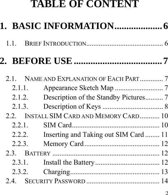  2                                                     TABLE OF CONTENT 1. BASIC INFORMATION .................... 6 1.1. BRIEF INTRODUCTION ...........................................  6 2. BEFORE USE ..................................... 7 2.1. NAME AND EXPLANATION OF EACH PART .............  7 2.1.1. Appearance Sketch Map ........................... 7 2.1.2. Description of the Standby Pictures .......... 7 2.1.3. Description of Keys .................................. 8 2.2. INSTALL SIM CARD AND MEMORY CARD ...........  10 2.2.1. SIM Card ................................................. 10 2.2.2. Inserting and Taking out SIM Card ........ 11 2.2.3. Memory Card .......................................... 12 2.3. BATTERY ............................................................ 12 2.3.1. Install the Battery .................................... 12 2.3.2. Charging ..................................................  13 2.4. SECURITY PASSWORD ......................................... 14 