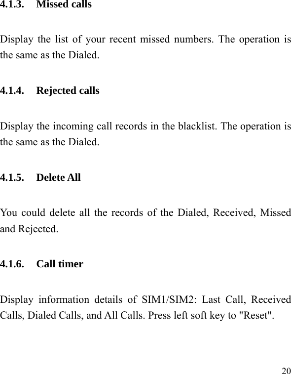  20 4.1.3. Missed calls Display the list of your recent missed numbers. The operation is the same as the Dialed. 4.1.4. Rejected calls Display the incoming call records in the blacklist. The operation is the same as the Dialed. 4.1.5. Delete All You could delete all the records of the Dialed, Received, Missed and Rejected. 4.1.6. Call timer Display information details of SIM1/SIM2: Last Call, Received Calls, Dialed Calls, and All Calls. Press left soft key to "Reset". 