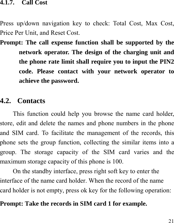  21 4.1.7. Call Cost Press up/down navigation key to check: Total Cost, Max Cost, Price Per Unit, and Reset Cost. Prompt: The call expense function shall be supported by the network operator. The design of the charging unit and the phone rate limit shall require you to input the PIN2 code. Please contact with your network operator to achieve the password. 4.2. Contacts This function could help you browse the name card holder, store, edit and delete the names and phone numbers in the phone and SIM card. To facilitate the management of the records, this phone sets the group function, collecting the similar items into a group. The storage capacity of the SIM card varies and the maximum storage capacity of this phone is 100. On the standby interface, press right soft key to enter the interface of the name card holder. When the record of the name card holder is not empty, press ok key for the following operation:     Prompt: Take the records in SIM card 1 for example. 