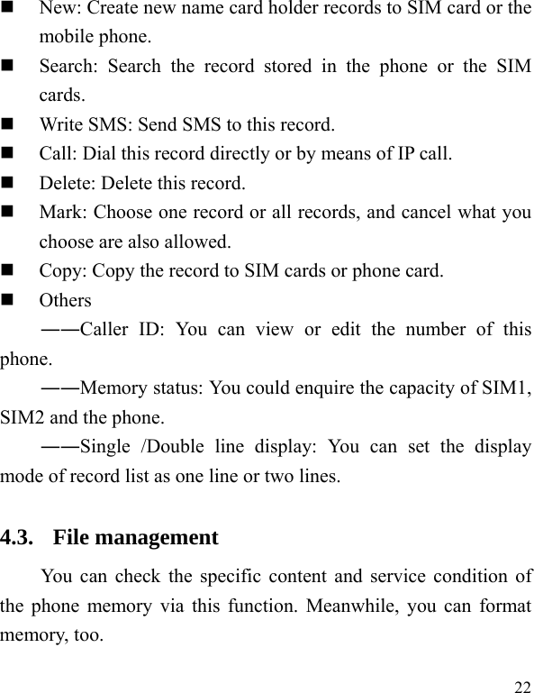  22  New: Create new name card holder records to SIM card or the mobile phone.  Search: Search the record stored in the phone or the SIM cards.  Write SMS: Send SMS to this record.  Call: Dial this record directly or by means of IP call.  Delete: Delete this record.  Mark: Choose one record or all records, and cancel what you choose are also allowed.  Copy: Copy the record to SIM cards or phone card.  Others ――Caller ID: You can view or edit the number of this phone. ――Memory status: You could enquire the capacity of SIM1, SIM2 and the phone. ――Single /Double line display: You can set the display mode of record list as one line or two lines. 4.3. File management You can check the specific content and service condition of the phone memory via this function. Meanwhile, you can format memory, too.   