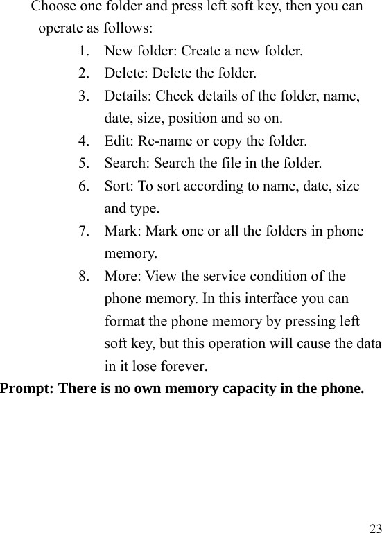  23 Choose one folder and press left soft key, then you can operate as follows: 1. New folder: Create a new folder. 2. Delete: Delete the folder. 3. Details: Check details of the folder, name, date, size, position and so on. 4. Edit: Re-name or copy the folder. 5. Search: Search the file in the folder. 6. Sort: To sort according to name, date, size and type. 7. Mark: Mark one or all the folders in phone memory. 8. More: View the service condition of the phone memory. In this interface you can format the phone memory by pressing left soft key, but this operation will cause the data in it lose forever. Prompt: There is no own memory capacity in the phone. 