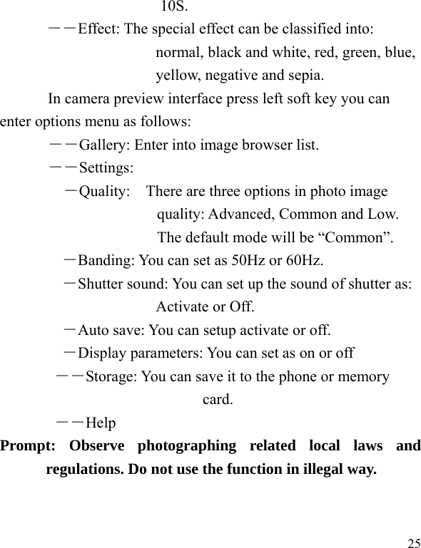  25 10S.   ――Effect: The special effect can be classified into: normal, black and white, red, green, blue, yellow, negative and sepia.   In camera preview interface press left soft key you can enter options menu as follows: ――Gallery: Enter into image browser list. ――Settings: ―Quality:    There are three options in photo image quality: Advanced, Common and Low. The default mode will be &ldquo;Common&rdquo;.  ―Banding: You can set as 50Hz or 60Hz. ―Shutter sound: You can set up the sound of shutter as: Activate or Off.   ―Auto save: You can setup activate or off. ―Display parameters: You can set as on or off ――Storage: You can save it to the phone or memory card.        ――Help      Prompt: Observe photographing related local laws and regulations. Do not use the function in illegal way. 