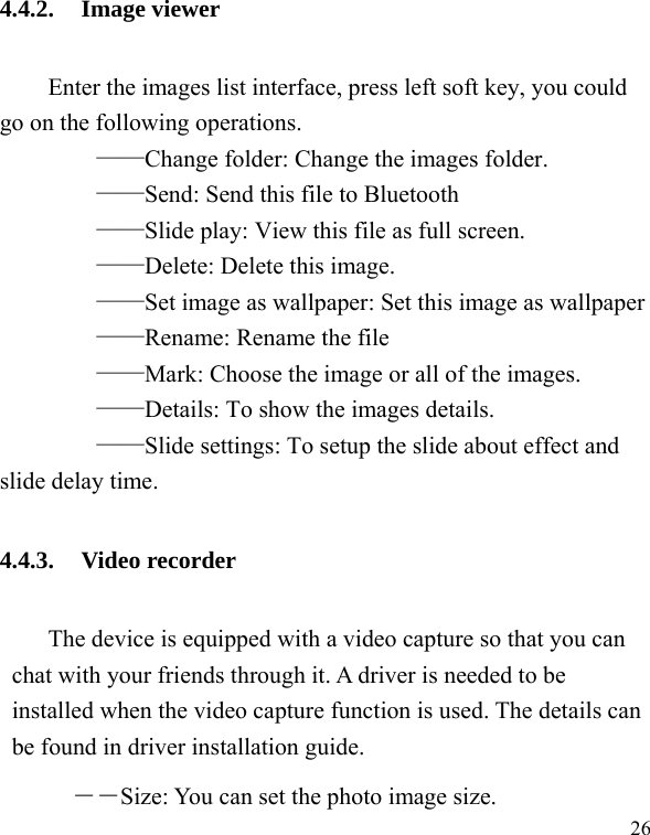  26 4.4.2. Image viewer Enter the images list interface, press left soft key, you could go on the following operations.     &mdash;&mdash;Change folder: Change the images folder.     &mdash;&mdash;Send: Send this file to Bluetooth     &mdash;&mdash;Slide play: View this file as full screen.     &mdash;&mdash;Delete: Delete this image.     &mdash;&mdash;Set image as wallpaper: Set this image as wallpaper     &mdash;&mdash;Rename: Rename the file     &mdash;&mdash;Mark: Choose the image or all of the images.     &mdash;&mdash;Details: To show the images details.     &mdash;&mdash;Slide settings: To setup the slide about effect and slide delay time. 4.4.3. Video recorder The device is equipped with a video capture so that you can chat with your friends through it. A driver is needed to be installed when the video capture function is used. The details can be found in driver installation guide. ――Size: You can set the photo image size.  