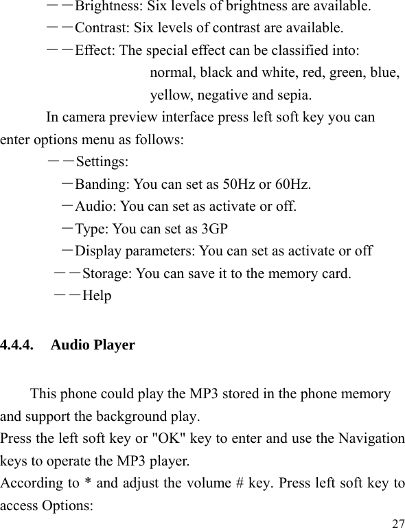  27 ――Brightness: Six levels of brightness are available. ――Contrast: Six levels of contrast are available.  ――Effect: The special effect can be classified into: normal, black and white, red, green, blue, yellow, negative and sepia.   In camera preview interface press left soft key you can enter options menu as follows: ――Settings: ―Banding: You can set as 50Hz or 60Hz. ―Audio: You can set as activate or off. ―Type: You can set as 3GP ―Display parameters: You can set as activate or off ――Storage: You can save it to the memory card.        ――Help 4.4.4. Audio Player This phone could play the MP3 stored in the phone memory and support the background play. Press the left soft key or "OK" key to enter and use the Navigation keys to operate the MP3 player. According to * and adjust the volume # key. Press left soft key to access Options: 