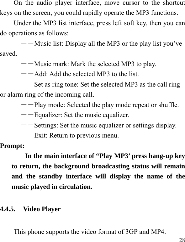  28 On the audio player interface, move cursor to the shortcut keys on the screen, you could rapidly operate the MP3 functions. Under the MP3 list interface, press left soft key, then you can do operations as follows: ――Music list: Display all the MP3 or the play list you&rsquo;ve saved. ――Music mark: Mark the selected MP3 to play. ――Add: Add the selected MP3 to the list. ――Set as ring tone: Set the selected MP3 as the call ring or alarm ring of the incoming call. ――Play mode: Selected the play mode repeat or shuffle. ――Equalizer: Set the music equalizer. ――Settings: Set the music equalizer or settings display. ――Exit: Return to previous menu. Prompt:   In the main interface of &ldquo;Play MP3&rsquo; press hang-up key to return, the background broadcasting status will remain and the standby interface will display the name of the music played in circulation. 4.4.5. Video Player This phone supports the video format of 3GP and MP4. 