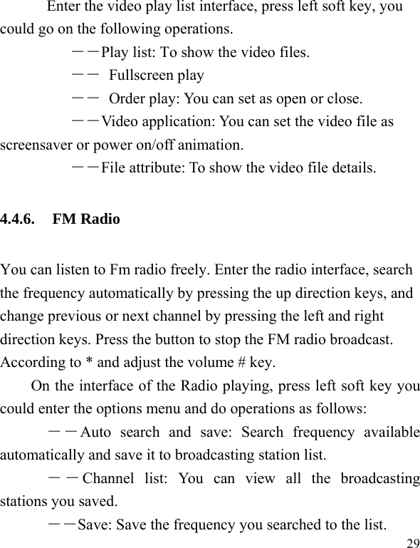  29     Enter the video play list interface, press left soft key, you could go on the following operations.      ――Play list: To show the video files.      ―― Fullscreen play      ――  Order play: You can set as open or close. ――Video application: You can set the video file as screensaver or power on/off animation.      ――File attribute: To show the video file details. 4.4.6. FM Radio You can listen to Fm radio freely. Enter the radio interface, search the frequency automatically by pressing the up direction keys, and change previous or next channel by pressing the left and right direction keys. Press the button to stop the FM radio broadcast. According to * and adjust the volume # key. On the interface of the Radio playing, press left soft key you could enter the options menu and do operations as follows:         ――Auto search and save: Search frequency available automatically and save it to broadcasting station list.       ――Channel list: You can view all the broadcasting stations you saved.       ――Save: Save the frequency you searched to the list. 