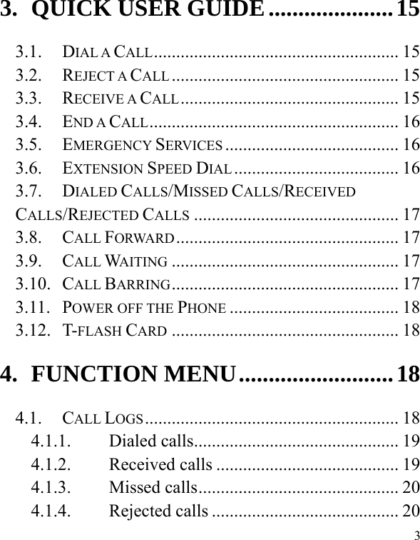  3 3. QUICK USER GUIDE ..................... 15 3.1. DIAL A CALL .......................................................  15 3.2. REJECT A CALL ...................................................  15 3.3. RECEIVE A CALL .................................................  15 3.4. END A CALL ........................................................  16 3.5. EMERGENCY SERVICES ....................................... 16 3.6. EXTENSION SPEED DIAL .....................................  16 3.7. DIALED CALLS/MISSED CALLS/RECEIVED CALLS/REJECTED CALLS .............................................. 17 3.8. CALL FORWARD ..................................................  17 3.9. CALL WAITING ................................................... 17 3.10. CALL BARRING ...................................................  17 3.11. POWER OFF THE PHONE ...................................... 18 3.12. T-FLASH CARD ................................................... 18 4. FUNCTION MENU .......................... 18 4.1. CALL LOGS .........................................................  18 4.1.1. Dialed calls .............................................. 19 4.1.2. Received calls ......................................... 19 4.1.3. Missed calls ............................................. 20 4.1.4. Rejected calls .......................................... 20 
