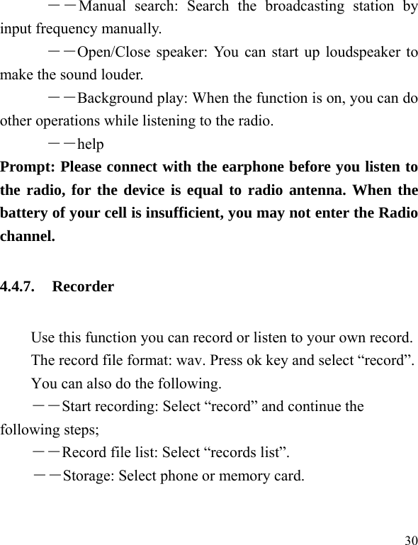  30       ――Manual search: Search the broadcasting station by input frequency manually.       ――Open/Close speaker: You can start up loudspeaker to make the sound louder. ――Background play: When the function is on, you can do other operations while listening to the radio.       ――help Prompt: Please connect with the earphone before you listen to the radio, for the device is equal to radio antenna. When the battery of your cell is insufficient, you may not enter the Radio channel. 4.4.7. Recorder Use this function you can record or listen to your own record. The record file format: wav. Press ok key and select &ldquo;record&rdquo;. You can also do the following.   ――Start recording: Select &ldquo;record&rdquo; and continue the following steps;   ――Record file list: Select &ldquo;records list&rdquo;. ――Storage: Select phone or memory card. 