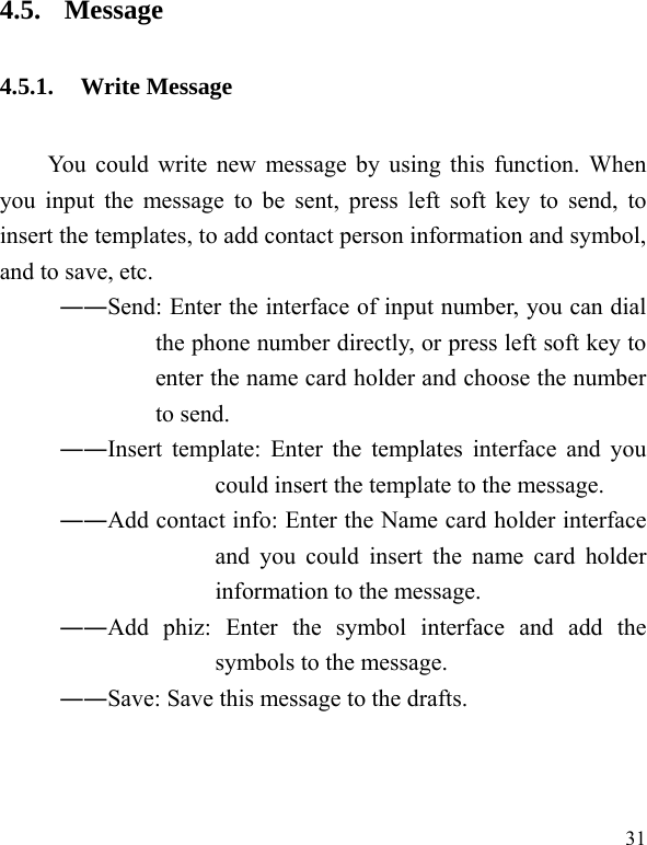  31 4.5. Message 4.5.1. Write Message You could write new message by using this function. When you input the message to be sent, press left soft key to send, to insert the templates, to add contact person information and symbol, and to save, etc. ――Send: Enter the interface of input number, you can dial the phone number directly, or press left soft key to enter the name card holder and choose the number to send. ――Insert template: Enter the templates interface and you could insert the template to the message. ――Add contact info: Enter the Name card holder interface and you could insert the name card holder information to the message. ――Add phiz: Enter the symbol interface and add the symbols to the message. ――Save: Save this message to the drafts. 