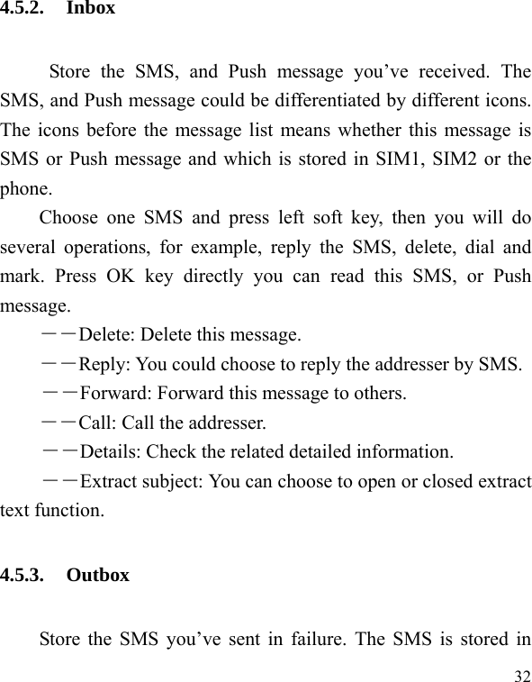  32 4.5.2. Inbox      Store the SMS, and Push message you&rsquo;ve received. The SMS, and Push message could be differentiated by different icons. The icons before the message list means whether this message is SMS or Push message and which is stored in SIM1, SIM2 or the phone. Choose one SMS and press left soft key, then you will do several operations, for example, reply the SMS, delete, dial and mark. Press OK key directly you can read this SMS, or Push message.  ――Delete: Delete this message. ――Reply: You could choose to reply the addresser by SMS. ――Forward: Forward this message to others. ――Call: Call the addresser. －－Details: Check the related detailed information. ――Extract subject: You can choose to open or closed extract text function. 4.5.3. Outbox Store the SMS you&rsquo;ve sent in failure. The SMS is stored in 