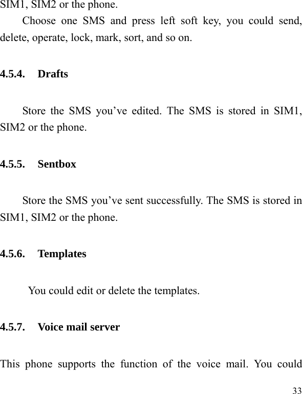  33 SIM1, SIM2 or the phone. Choose one SMS and press left soft key, you could send, delete, operate, lock, mark, sort, and so on. 4.5.4. Drafts Store the SMS you&rsquo;ve edited. The SMS is stored in SIM1, SIM2 or the phone. 4.5.5. Sentbox Store the SMS you&rsquo;ve sent successfully. The SMS is stored in SIM1, SIM2 or the phone. 4.5.6. Templates            You could edit or delete the templates. 4.5.7. Voice mail server This phone supports the function of the voice mail. You could 