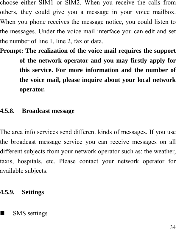  34 choose either SIM1 or SIM2. When you receive the calls from others, they could give you a message in your voice mailbox. When you phone receives the message notice, you could listen to the messages. Under the voice mail interface you can edit and set the number of line 1, line 2, fax or data.   Prompt: The realization of the voice mail requires the support of the network operator and you may firstly apply for this service. For more information and the number of the voice mail, please inquire about your local network operator. 4.5.8. Broadcast message The area info services send different kinds of messages. If you use the broadcast message service you can receive messages on all different subjects from your network operator such as: the weather, taxis, hospitals, etc. Please contact your network operator for available subjects. 4.5.9. Settings  SMS settings 