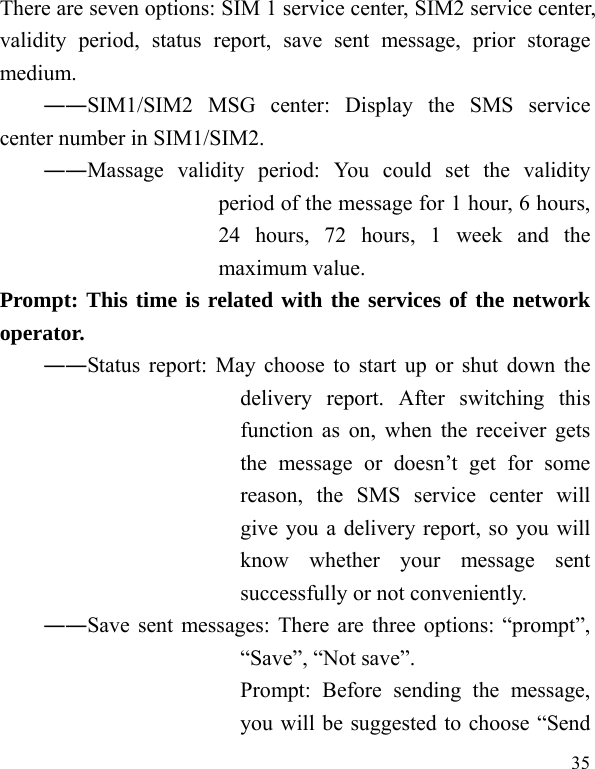  35 There are seven options: SIM 1 service center, SIM2 service center, validity period, status report, save sent message, prior storage medium. ――SIM1/SIM2 MSG center: Display the SMS service center number in SIM1/SIM2. ――Massage validity period: You could set the validity period of the message for 1 hour, 6 hours, 24 hours, 72 hours, 1 week and the maximum value. Prompt: This time is related with the services of the network operator.  ――Status report: May choose to start up or shut down the delivery report. After switching this function as on, when the receiver gets the message or doesn&rsquo;t get for some reason, the SMS service center will give you a delivery report, so you will know whether your message sent successfully or not conveniently. ――Save sent messages: There are three options: &ldquo;prompt&rdquo;, &ldquo;Save&rdquo;, &ldquo;Not save&rdquo;. Prompt: Before sending the message, you will be suggested to choose &ldquo;Send 
