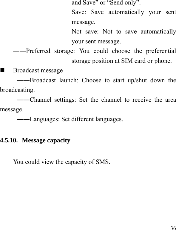  36 and Save&rdquo; or &ldquo;Send only&rdquo;. Save: Save automatically your sent message. Not save: Not to save automatically your sent message. ――Preferred storage: You could choose the preferential storage position at SIM card or phone.  Broadcast message ――Broadcast launch: Choose to start up/shut down the broadcasting. ――Channel settings: Set the channel to receive the area message. ――Languages: Set different languages. 4.5.10. Message capacity You could view the capacity of SMS. 